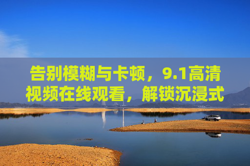 告别模糊与卡顿，9.1高清视频在线观看，解锁沉浸式视觉新体验，1高清在线视频，告别卡顿模糊，沉浸式视觉新体验