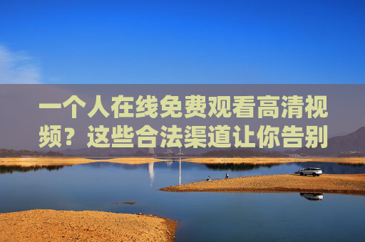 一个人在线免费观看高清视频?这些合法渠道让你告别付费烦恼!免费高清视频在线看,合法渠道告别付费烦恼 一个人在线免费观看高清视频?这些合法渠道让你告别付费烦恼!免费高清视频在线看,合法渠道告别付费烦恼