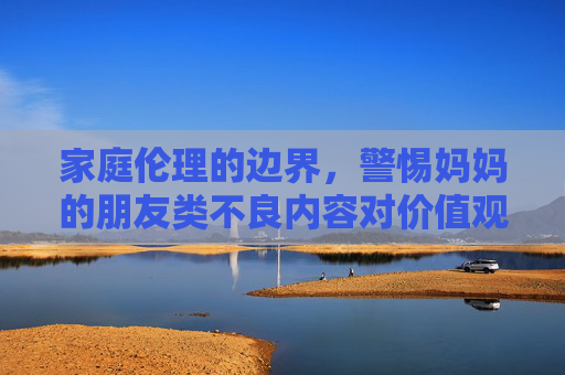 家庭伦理的边界,警惕妈妈的朋友类不良内容对价值观的侵蚀,警惕妈妈的朋友类不良内容,家庭伦理边界的价值观侵蚀警示 家庭伦理的边界,警惕妈妈的朋友类不良内容对价值观的侵蚀,警惕妈妈的朋友类不良内容,家庭伦理边界的价值观侵蚀警示