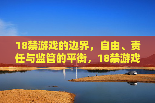 18禁游戏的边界,自由、责任与监管的平衡,18禁游戏的边界,自由、责任与监管的平衡 18禁游戏的边界,自由、责任与监管的平衡,18禁游戏的边界,自由、责任与监管的平衡
