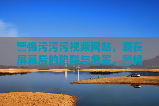 警惕污污污视频网站,藏在屏幕后的陷阱与危害,警惕污污污视频网站,藏在屏幕后的陷阱与危害 警惕污污污视频网站,藏在屏幕后的陷阱与危害,警惕污污污视频网站,藏在屏幕后的陷阱与危害