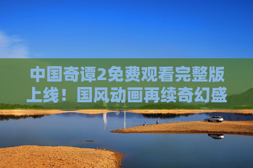 中国奇谭2免费观看完整版上线！国风动画再续奇幻盛宴，这些平台就能看，中国奇谭2免费完整版上线 国风奇幻盛宴来袭