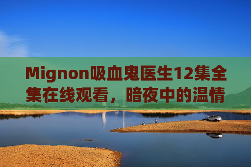 Mignon吸血鬼医生12集全集在线观看,暗夜中的温情救赎,不可错过的奇幻医疗剧,Mignon吸血鬼医生,暗夜温情奇幻医疗剧 Mignon吸血鬼医生12集全集在线观看,暗夜中的温情救赎,不可错过的奇幻医疗剧,Mignon吸血鬼医生,暗夜温情奇幻医疗剧