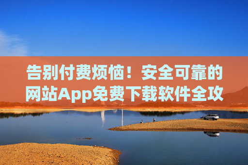 告别付费烦恼！安全可靠的网站App免费下载软件全攻略