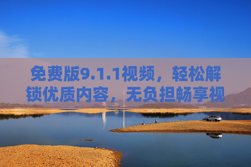 免费版9.1.1视频，轻松解锁优质内容，无负担畅享视觉盛宴，免费解锁9.1.1视频，无负担畅享优质视觉盛宴