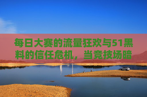 每日大赛的流量狂欢与51黑料的信任危机,当竞技场暗藏阴影,流量狂欢下的信任危机,竞技场暗藏阴影 每日大赛的流量狂欢与51黑料的信任危机,当竞技场暗藏阴影,流量狂欢下的信任危机,竞技场暗藏阴影