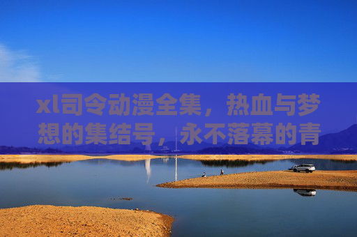xl司令动漫全集，热血与梦想的集结号，永不落幕的青春史诗，xl司令动漫全集，热血与梦想的集结，永不落幕的青春史诗