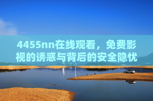 4455nn在线观看,免费影视的诱惑与背后的安全隐忧,免费影视的诱惑与安全隐忧 4455nn在线观看,免费影视的诱惑与背后的安全隐忧,免费影视的诱惑与安全隐忧