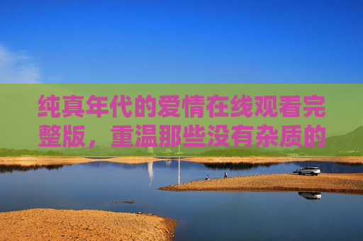 纯真年代的爱情在线观看完整版,重温那些没有杂质的心动瞬间,纯真年代爱情在线观看,重温无杂质心动瞬间 纯真年代的爱情在线观看完整版,重温那些没有杂质的心动瞬间,纯真年代爱情在线观看,重温无杂质心动瞬间