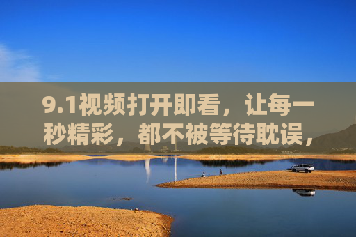 9.1视频打开即看,让每一秒精彩,都不被等待耽误,打开即看,精彩不等待 9.1视频打开即看,让每一秒精彩,都不被等待耽误,打开即看,精彩不等待