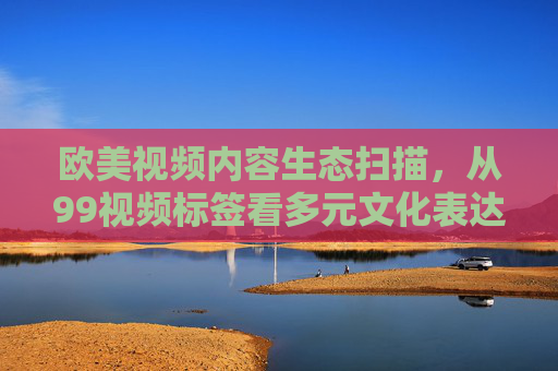 欧美视频内容生态扫描,从99视频标签看多元文化表达,从99视频标签看欧美内容生态的多元文化表达 欧美视频内容生态扫描,从99视频标签看多元文化表达,从99视频标签看欧美内容生态的多元文化表达