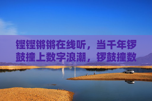 铿铿锵锵在线听,当千年锣鼓撞上数字浪潮,锣鼓撞数字浪潮,千年铿锵在线听 铿铿锵锵在线听,当千年锣鼓撞上数字浪潮,锣鼓撞数字浪潮,千年铿锵在线听