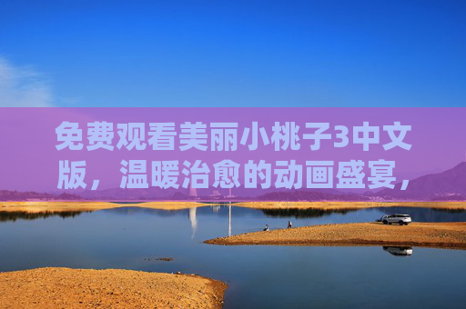 免费观看美丽小桃子3中文版,温暖治愈的动画盛宴,无需付费即可畅享,免费畅享美丽小桃子3中文版,温暖治愈动画盛宴 免费观看美丽小桃子3中文版,温暖治愈的动画盛宴,无需付费即可畅享,免费畅享美丽小桃子3中文版,温暖治愈动画盛宴