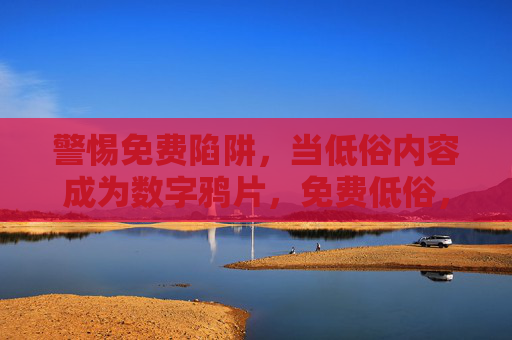 警惕免费陷阱,当低俗内容成为数字鸦片,免费低俗,数字时代的鸦片陷阱 警惕免费陷阱,当低俗内容成为数字鸦片,免费低俗,数字时代的鸦片陷阱