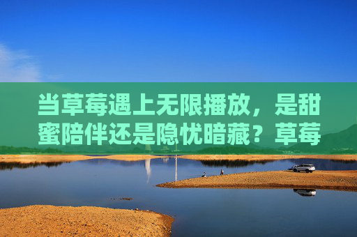 当草莓遇上无限播放,是甜蜜陪伴还是隐忧暗藏?草莓无限播放,甜蜜伴隐忧? 当草莓遇上无限播放,是甜蜜陪伴还是隐忧暗藏?草莓无限播放,甜蜜伴隐忧?