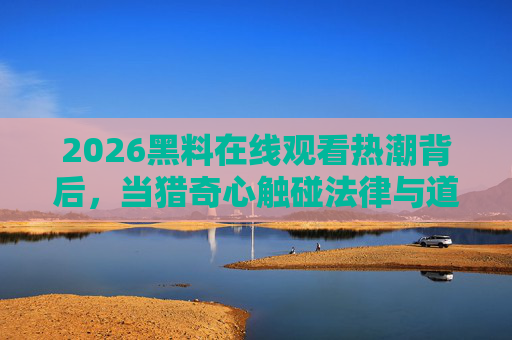2026黑料在线观看热潮背后,当猎奇心触碰法律与道德的红线,2026黑料在线观看热潮背后,猎奇心触碰法律道德红线 2026黑料在线观看热潮背后,当猎奇心触碰法律与道德的红线,2026黑料在线观看热潮背后,猎奇心触碰法律道德红线