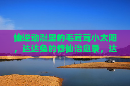 仙逆动漫里的毛茸茸小太阳,达达兔的修仙治愈录,达达兔的毛茸茸仙逆治愈录 仙逆动漫里的毛茸茸小太阳,达达兔的修仙治愈录,达达兔的毛茸茸仙逆治愈录