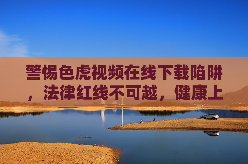 警惕色虎视频在线下载陷阱，法律红线不可越，健康上网记心间，警惕色虎视频下载陷阱，法律红线不可越，健康上网记心间