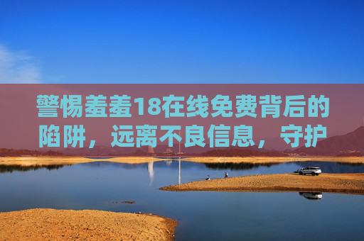 警惕羞羞18在线免费背后的陷阱,远离不良信息,守护健康生活,警惕羞羞18在线免费陷阱,远离不良信息守护健康生活 警惕羞羞18在线免费背后的陷阱,远离不良信息,守护健康生活,警惕羞羞18在线免费陷阱,远离不良信息守护健康生活