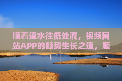 顺着逼水往低处流,视频网站APP的顺势生长之道,顺流生长,视频网站APP的顺势之道 顺着逼水往低处流,视频网站APP的顺势生长之道,顺流生长,视频网站APP的顺势之道