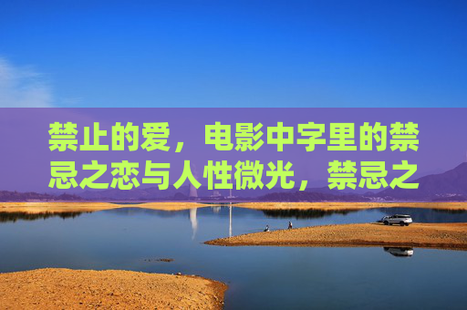 禁止的爱,电影中字里的禁忌之恋与人性微光,禁忌之恋,银幕中的人性微光 禁止的爱,电影中字里的禁忌之恋与人性微光,禁忌之恋,银幕中的人性微光
