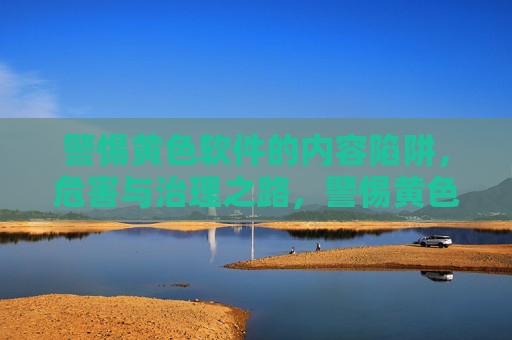 警惕黄色软件的内容陷阱,危害与治理之路,警惕黄色软件,内容陷阱之害与治理之道 警惕黄色软件的内容陷阱,危害与治理之路,警惕黄色软件,内容陷阱之害与治理之道