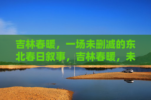 吉林春暖，一场未删减的东北春日叙事，吉林春暖，未删减的东北春日叙事