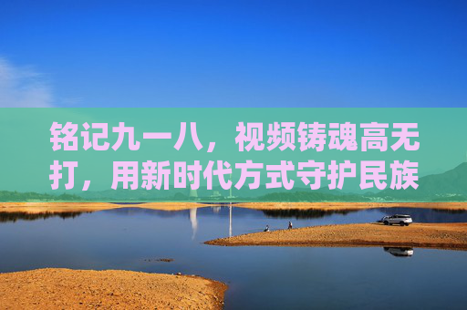 铭记九一八,视频铸魂高无打,用新时代方式守护民族记忆,新时代视频铸魂,铭记九一八,守护民族记忆 铭记九一八,视频铸魂高无打,用新时代方式守护民族记忆,新时代视频铸魂,铭记九一八,守护民族记忆