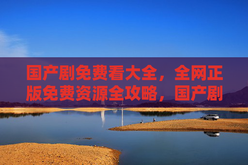 国产剧免费看大全,全网正版免费资源全攻略,国产剧正版免费资源全攻略 国产剧免费看大全,全网正版免费资源全攻略,国产剧正版免费资源全攻略