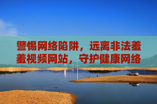 警惕网络陷阱,远离非法羞羞视频网站,守护健康网络生活,警惕非法羞羞视频陷阱,守护健康网络生活 警惕网络陷阱,远离非法羞羞视频网站,守护健康网络生活,警惕非法羞羞视频陷阱,守护健康网络生活