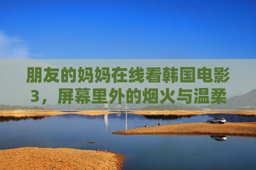 朋友的妈妈在线看韩国电影3,屏幕里外的烟火与温柔,烟火与温柔,妈妈的屏幕内外 朋友的妈妈在线看韩国电影3,屏幕里外的烟火与温柔,烟火与温柔,妈妈的屏幕内外