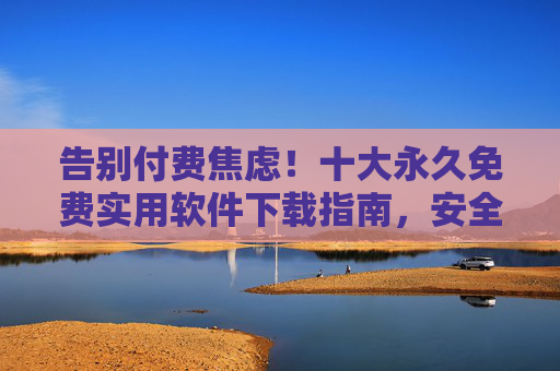 告别付费焦虑！十大永久免费实用软件下载指南，安全无套路，告别付费焦虑！十大永久免费实用软件安全下载指南