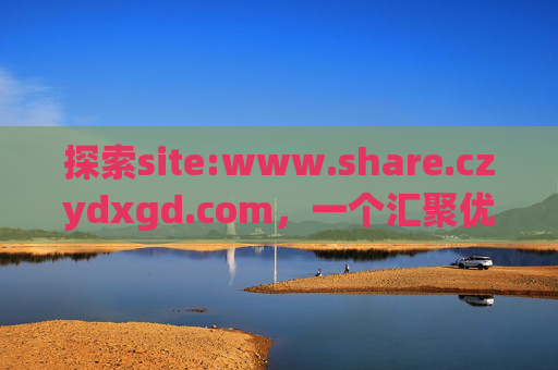 探索site:www.share.czydxgd.com,一个汇聚优质资源的共享空间,探索汇聚优质资源的共享空间——site:www.share.czydxgd.com 探索site:www.share.czydxgd.com,一个汇聚优质资源的共享空间,探索汇聚优质资源的共享空间——site:www.share.czydxgd.com