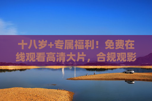 十八岁+专属福利！免费在线观看高清大片，合规观影新选择，十八岁+专属，免费合规高清大片新选择