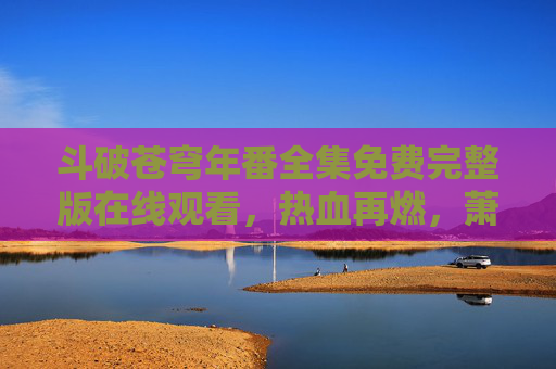 斗破苍穹年番全集免费完整版在线观看,热血再燃,萧炎的逆袭之路全回顾!斗破苍穹年番全集免费观看,萧炎热血逆袭全回顾 斗破苍穹年番全集免费完整版在线观看,热血再燃,萧炎的逆袭之路全回顾!斗破苍穹年番全集免费观看,萧炎热血逆袭全回顾