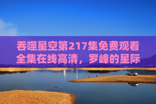 吞噬星空第217集免费观看全集在线高清,罗峰的星际征程再启,热血战斗永不落幕!吞噬星空第217集,罗峰星际征程再启,热血战斗在线高清 吞噬星空第217集免费观看全集在线高清,罗峰的星际征程再启,热血战斗永不落幕!吞噬星空第217集,罗峰星际征程再启,热血战斗在线高清