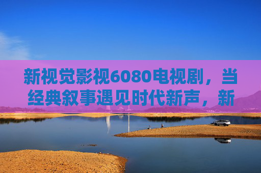 新视觉影视6080电视剧,当经典叙事遇见时代新声,新视觉影视6080,当经典叙事遇见时代新声 新视觉影视6080电视剧,当经典叙事遇见时代新声,新视觉影视6080,当经典叙事遇见时代新声