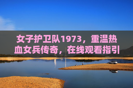 女子护卫队1973，重温热血女兵传奇，在线观看指引，女子护卫队1973，重温热血女兵传奇，在线观看指引