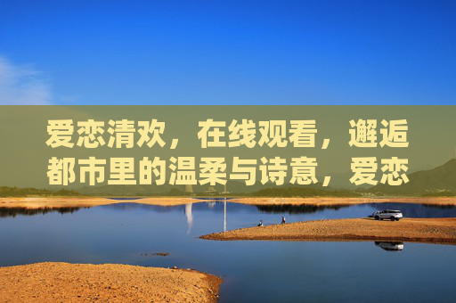 爱恋清欢,在线观看,邂逅都市里的温柔与诗意,爱恋清欢,都市温柔诗意的邂逅 爱恋清欢,在线观看,邂逅都市里的温柔与诗意,爱恋清欢,都市温柔诗意的邂逅