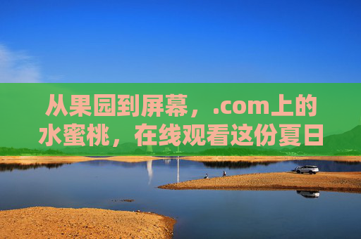 从果园到屏幕，.com上的水蜜桃，在线观看这份夏日限定，果园到屏幕，.com夏日限定水蜜桃在线看