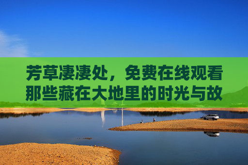 芳草凄凄处,免费在线观看那些藏在大地里的时光与故事,芳草凄凄处,藏在大地里的时光与故事 芳草凄凄处,免费在线观看那些藏在大地里的时光与故事,芳草凄凄处,藏在大地里的时光与故事