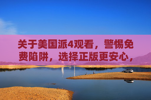 关于美国派4观看，警惕免费陷阱，选择正版更安心，美国派4观看，警惕免费陷阱，选择正版更安心
