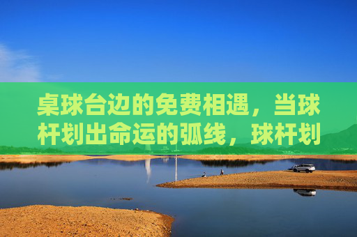 桌球台边的免费相遇,当球杆划出命运的弧线,球杆划弧,桌球台边的命运相遇 桌球台边的免费相遇,当球杆划出命运的弧线,球杆划弧,桌球台边的命运相遇
