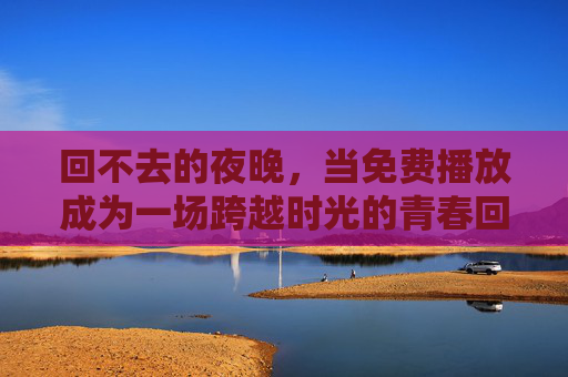 回不去的夜晚,当免费播放成为一场跨越时光的青春回响,回不去夜晚,免费播放里的青春回响 回不去的夜晚,当免费播放成为一场跨越时光的青春回响,回不去夜晚,免费播放里的青春回响