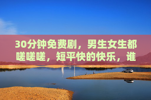 30分钟免费剧,男生女生都嗟嗟嗟,短平快的快乐,谁不爱?30分钟免费短剧,男女都爱的短平快快乐! 30分钟免费剧,男生女生都嗟嗟嗟,短平快的快乐,谁不爱?30分钟免费短剧,男女都爱的短平快快乐!