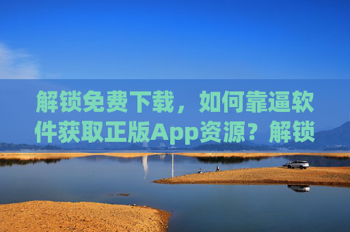 解锁免费下载,如何靠逼软件获取正版App资源?解锁正版App免费下载的方法 解锁免费下载,如何靠逼软件获取正版App资源?解锁正版App免费下载的方法