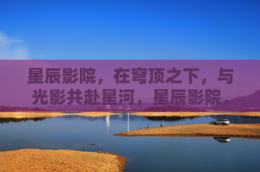 星辰影院，在穹顶之下，与光影共赴星河，星辰影院，穹顶光影，星河共赴