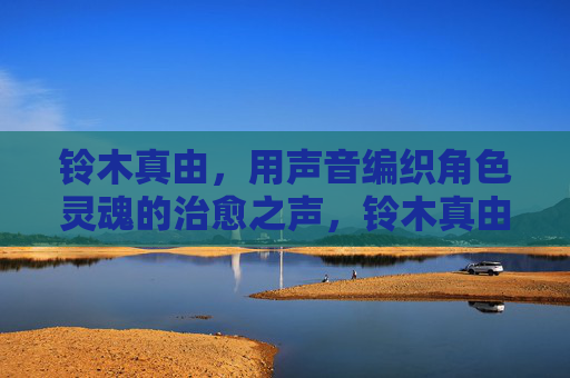 铃木真由,用声音编织角色灵魂的治愈之声,铃木真由,以声织魂的治愈之声 铃木真由,用声音编织角色灵魂的治愈之声,铃木真由,以声织魂的治愈之声