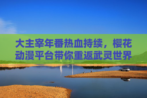 大主宰年番热血持续,樱花动漫平台带你重返武灵世界 大主宰年番热血持续,樱花动漫平台带你重返武灵世界