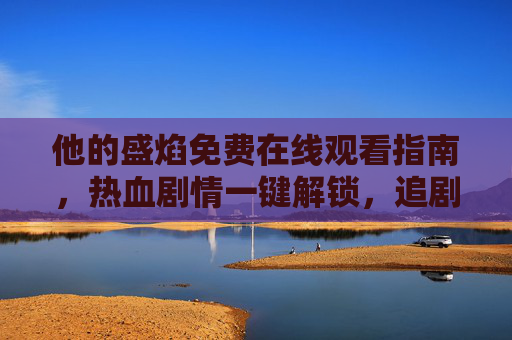 他的盛焰免费在线观看指南，热血剧情一键解锁，追剧无门槛，盛焰免费观看指南，热血剧情一键解锁，追剧无门槛